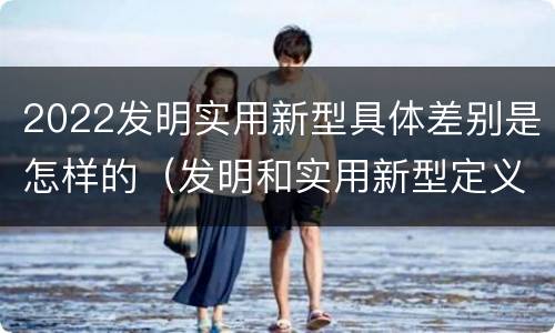 2022发明实用新型具体差别是怎样的（发明和实用新型定义）