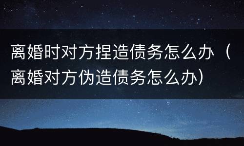 离婚时对方捏造债务怎么办（离婚对方伪造债务怎么办）