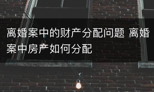离婚案中的财产分配问题 离婚案中房产如何分配