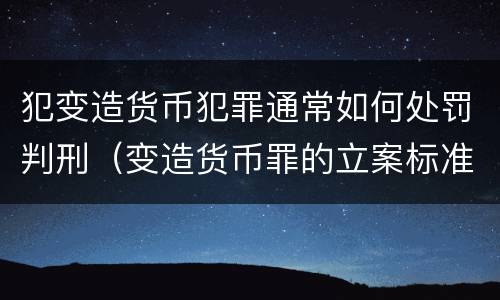 犯变造货币犯罪通常如何处罚判刑（变造货币罪的立案标准）