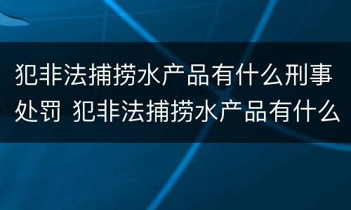 犯非法捕捞水产品有什么刑事处罚 犯非法捕捞水产品有什么刑事处罚吗