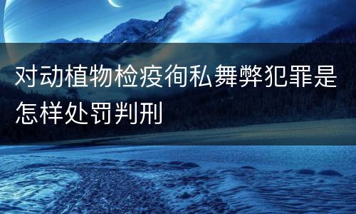 对动植物检疫徇私舞弊犯罪是怎样处罚判刑