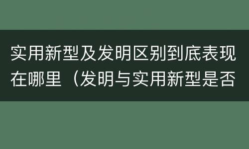 实用新型及发明区别到底表现在哪里（发明与实用新型是否具有实用性）