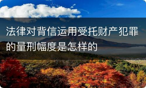 法律对背信运用受托财产犯罪的量刑幅度是怎样的