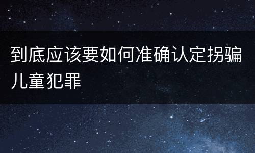 到底应该要如何准确认定拐骗儿童犯罪