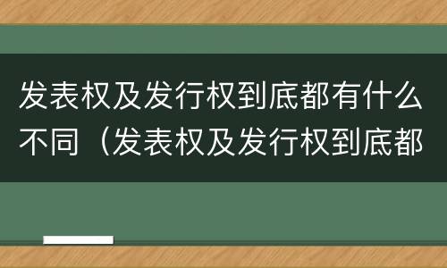 发表权及发行权到底都有什么不同（发表权及发行权到底都有什么不同呢）