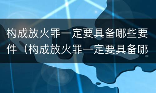 构成放火罪一定要具备哪些要件（构成放火罪一定要具备哪些要件呢）