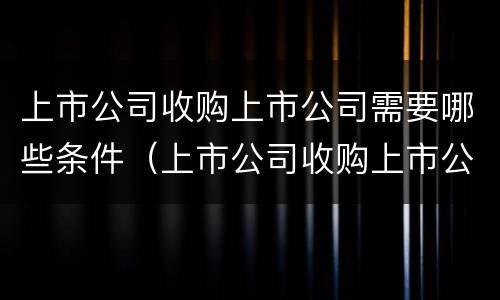 上市公司收购上市公司需要哪些条件（上市公司收购上市公司需要哪些条件呢）