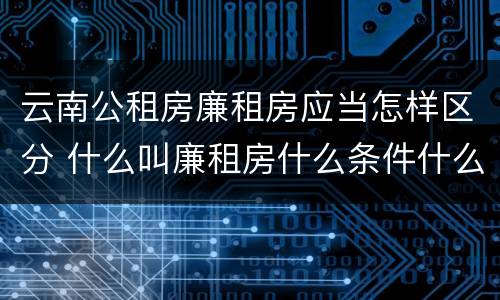 云南公租房廉租房应当怎样区分 什么叫廉租房什么条件什么叫公租房