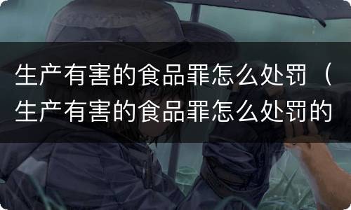 生产有害的食品罪怎么处罚（生产有害的食品罪怎么处罚的）