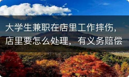 大学生兼职在店里工作摔伤，店里要怎么处理，有义务赔偿吗