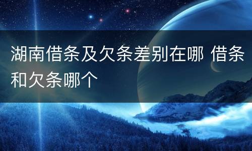 湖南借条及欠条差别在哪 借条和欠条哪个