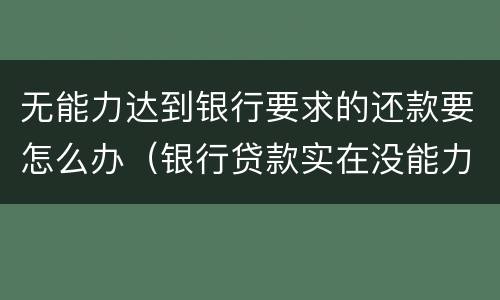 无能力达到银行要求的还款要怎么办（银行贷款实在没能力还了该怎么办）