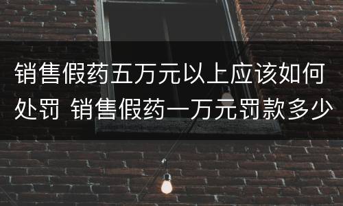 销售假药五万元以上应该如何处罚 销售假药一万元罚款多少