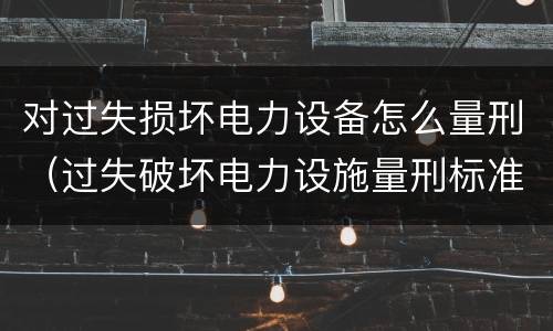 对过失损坏电力设备怎么量刑（过失破坏电力设施量刑标准）
