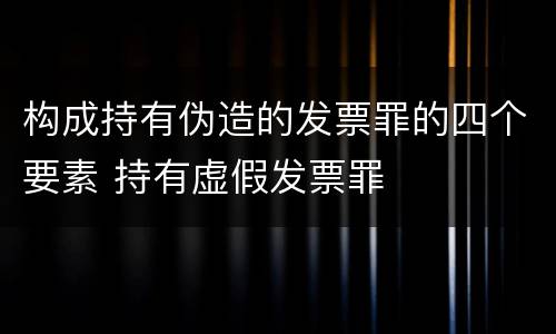 构成持有伪造的发票罪的四个要素 持有虚假发票罪