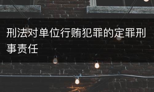 刑法对单位行贿犯罪的定罪刑事责任