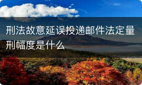 刑法故意延误投递邮件法定量刑幅度是什么