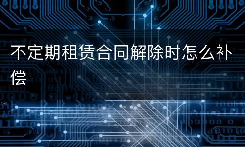 不定期租赁合同解除时怎么补偿