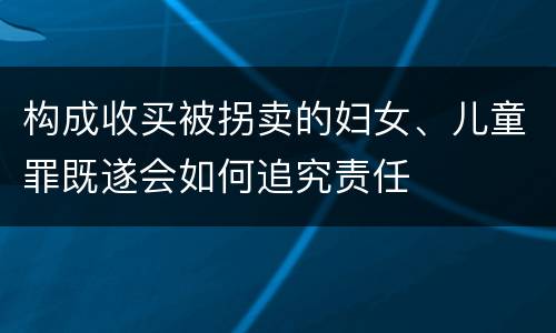 构成收买被拐卖的妇女、儿童罪既遂会如何追究责任