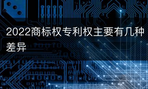 2022商标权专利权主要有几种差异