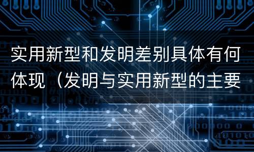 实用新型和发明差别具体有何体现（发明与实用新型的主要区别）