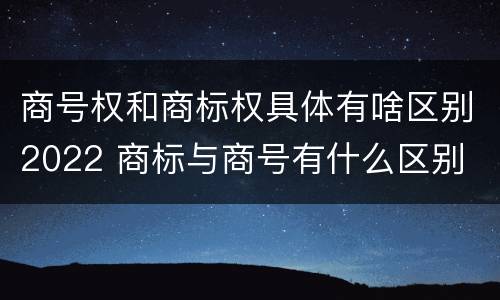 商号权和商标权具体有啥区别2022 商标与商号有什么区别