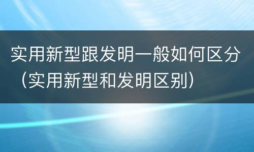 实用新型跟发明一般如何区分（实用新型和发明区别）
