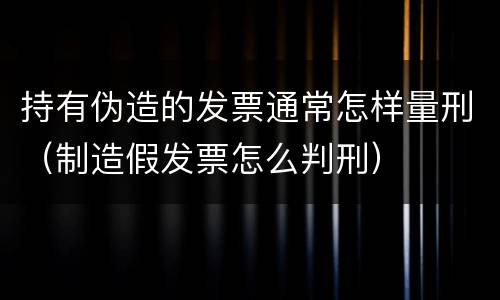 持有伪造的发票通常怎样量刑（制造假发票怎么判刑）