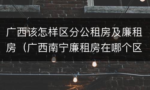 广西该怎样区分公租房及廉租房（广西南宁廉租房在哪个区域）