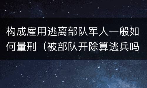 构成雇用逃离部队军人一般如何量刑（被部队开除算逃兵吗）