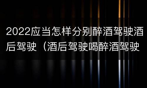 2022应当怎样分别醉酒驾驶酒后驾驶（酒后驾驶喝醉酒驾驶的标准）
