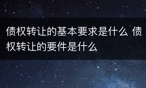 债权转让的基本要求是什么 债权转让的要件是什么