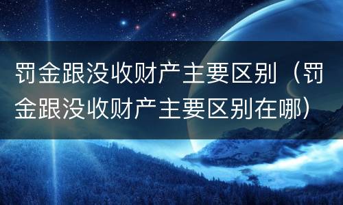 罚金跟没收财产主要区别（罚金跟没收财产主要区别在哪）
