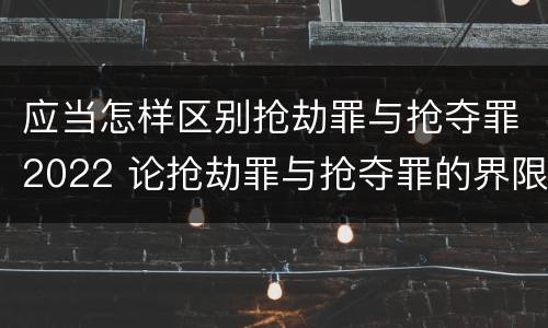 应当怎样区别抢劫罪与抢夺罪2022 论抢劫罪与抢夺罪的界限