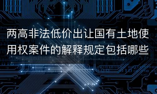 两高非法低价出让国有土地使用权案件的解释规定包括哪些