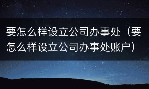 要怎么样设立公司办事处（要怎么样设立公司办事处账户）