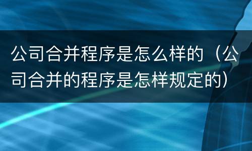 公司合并程序是怎么样的（公司合并的程序是怎样规定的）