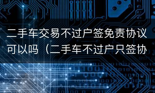 二手车交易不过户签免责协议可以吗（二手车不过户只签协议可以吗）