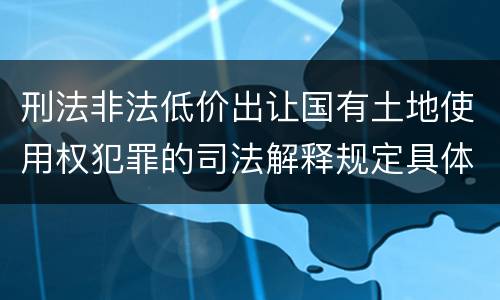 刑法非法低价出让国有土地使用权犯罪的司法解释规定具体有哪些内容