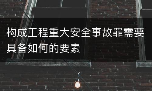 构成工程重大安全事故罪需要具备如何的要素