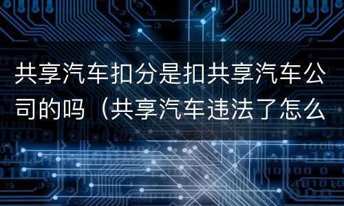 共享汽车扣分是扣共享汽车公司的吗（共享汽车违法了怎么扣分）