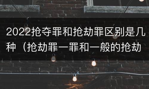 2022抢夺罪和抢劫罪区别是几种（抢劫罪一罪和一般的抢劫罪）