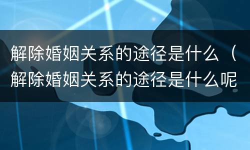 解除婚姻关系的途径是什么（解除婚姻关系的途径是什么呢）