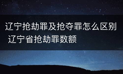 辽宁抢劫罪及抢夺罪怎么区别 辽宁省抢劫罪数额