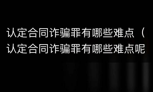 认定合同诈骗罪有哪些难点（认定合同诈骗罪有哪些难点呢）