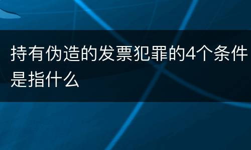 持有伪造的发票犯罪的4个条件是指什么