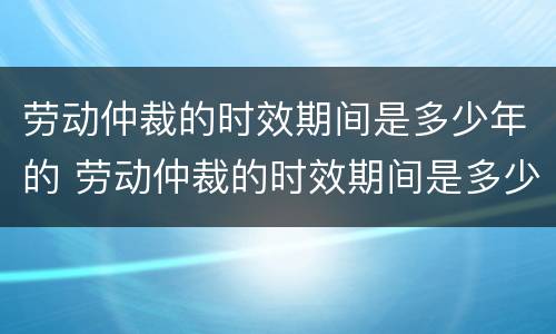 劳动仲裁的时效期间是多少年的 劳动仲裁的时效期间是多少年的工作