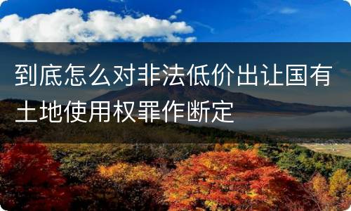 到底怎么对非法低价出让国有土地使用权罪作断定