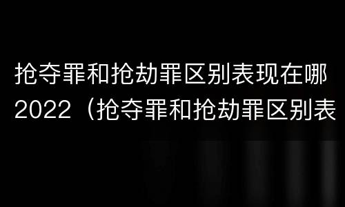 抢夺罪和抢劫罪区别表现在哪2022（抢夺罪和抢劫罪区别表现在哪2022年）